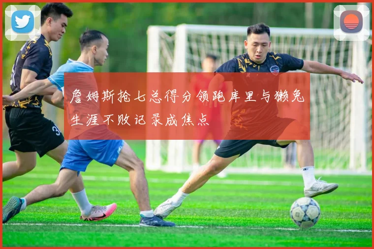 詹姆斯抢七总得分领跑库里与獭兔生涯不败记录成焦点