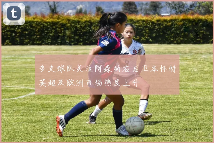 多支球队关注阿森纳右后卫本怀特英超及欧洲市场热度上升