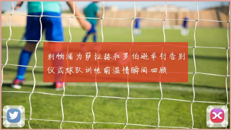利物浦为萨拉赫和罗伯逊举行告别仪式球队训练前温情瞬间回顾