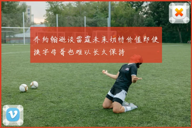 乔约翰逊谈雷霆未来切特价值即使换字母哥也难以长久保持