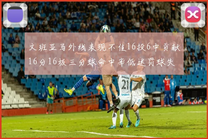 文班亚马外线表现不佳16投6中贡献16分16板三分球命中率低迷罚球失准影响球队表现