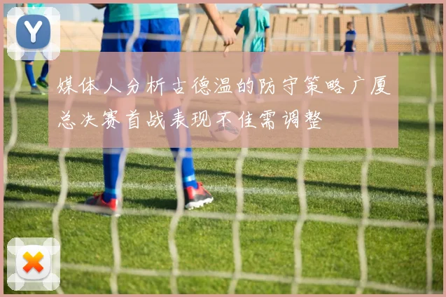 媒体人分析古德温的防守策略广厦总决赛首战表现不佳需调整