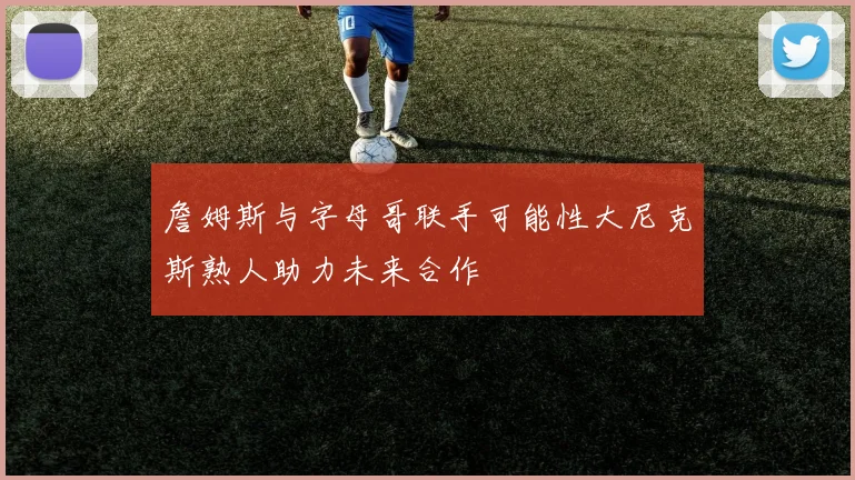 詹姆斯与字母哥联手可能性大尼克斯熟人助力未来合作