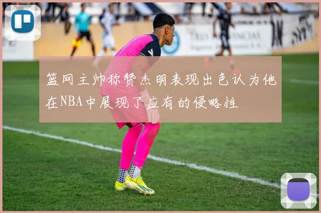 篮网主帅称赞杰明表现出色认为他在NBA中展现了应有的侵略性