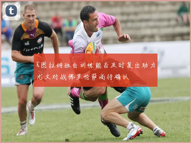 K图拉姆独自训练能否及时复出助力尤文对战佛罗伦萨尚待确认