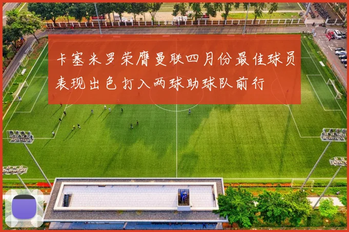 卡塞米罗荣膺曼联四月份最佳球员表现出色打入两球助球队前行