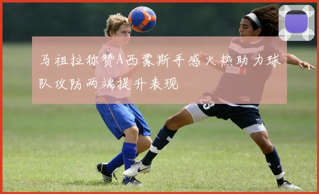 马祖拉称赞A西蒙斯手感火热助力球队攻防两端提升表现