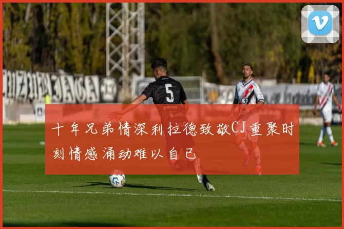 十年兄弟情深利拉德致敬CJ重聚时刻情感涌动难以自已