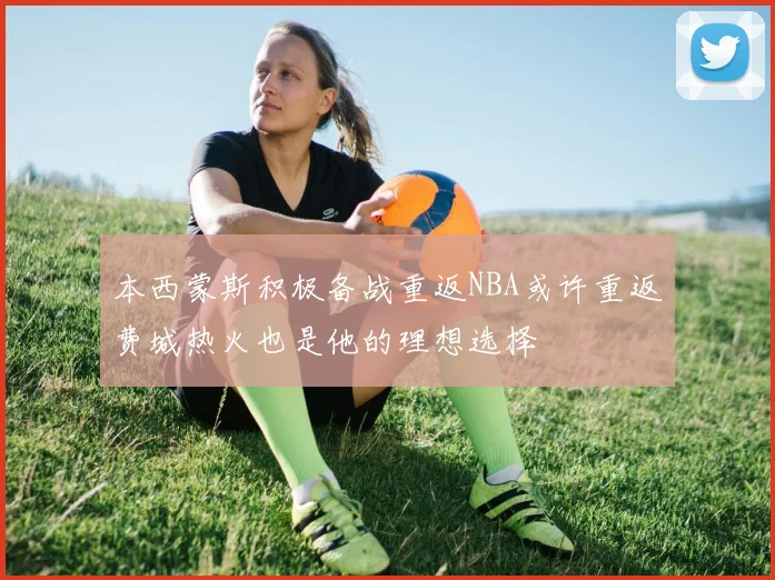 本西蒙斯积极备战重返NBA或许重返费城热火也是他的理想选择