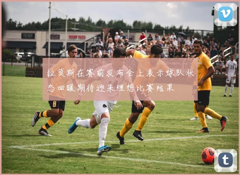 拉莫斯在赛前发布会上表示球队状态回暖期待迎来理想比赛结果