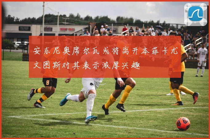 安东尼奥席尔瓦或将离开本菲卡尤文图斯对其表示浓厚兴趣