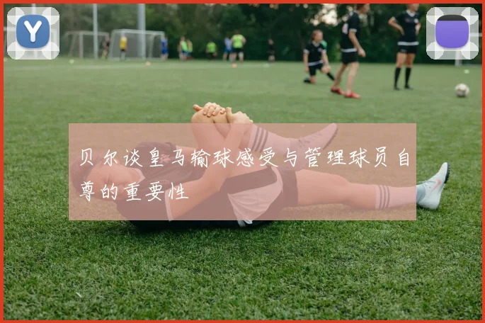 贝尔谈皇马输球感受与管理球员自尊的重要性