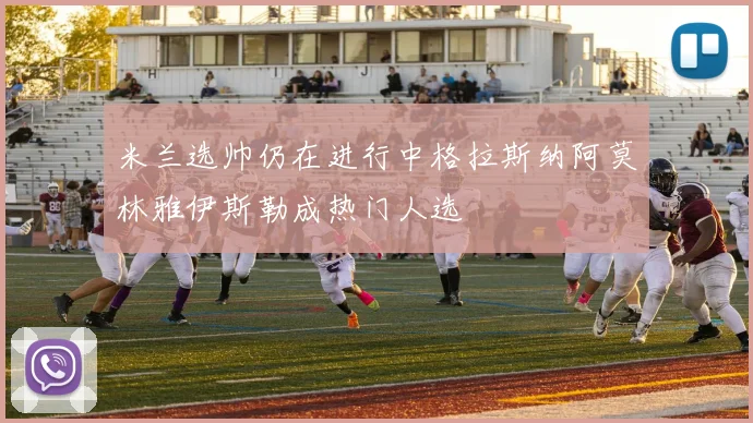 米兰选帅仍在进行中格拉斯纳阿莫林雅伊斯勒成热门人选