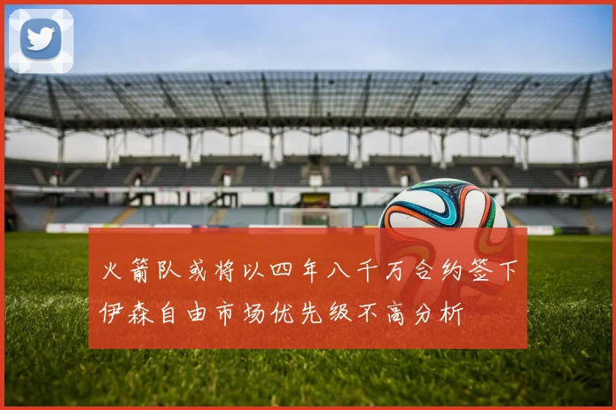 火箭队或将以四年八千万合约签下伊森自由市场优先级不高分析