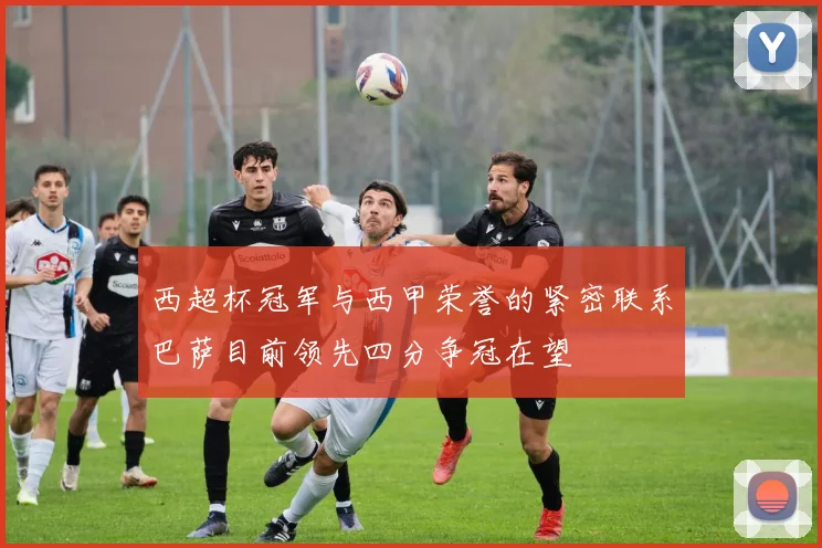西超杯冠军与西甲荣誉的紧密联系巴萨目前领先四分争冠在望