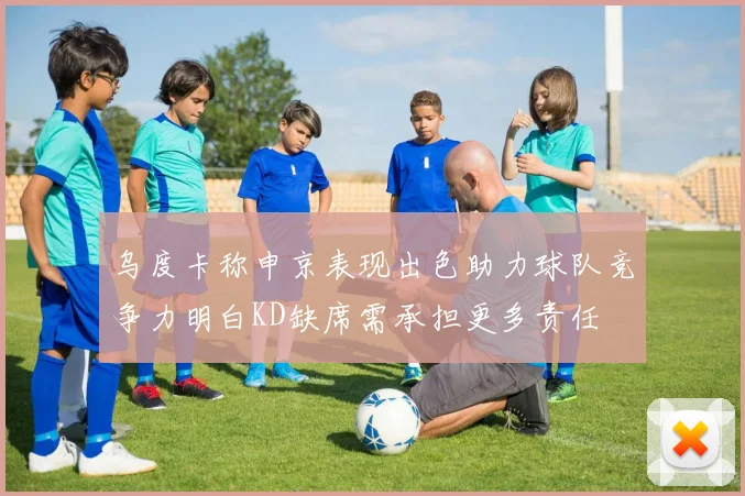 乌度卡称申京表现出色助力球队竞争力明白KD缺席需承担更多责任