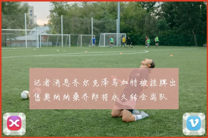 记者消息齐尔克泽乌加特被挂牌出售奥纳纳桑乔即将永久转会离队