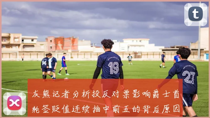 灰熊记者分析投反对票影响爵士首轮签贬值连续抽中前五的背后原因