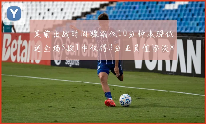 吴前出战时间骤减仅10分钟表现低迷全场5投1中仅得3分正负值惨淡8