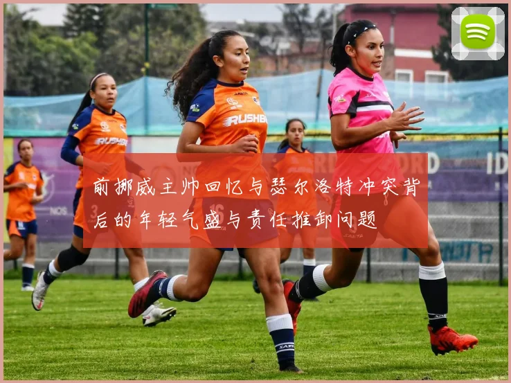 前挪威主帅回忆与瑟尔洛特冲突背后的年轻气盛与责任推卸问题