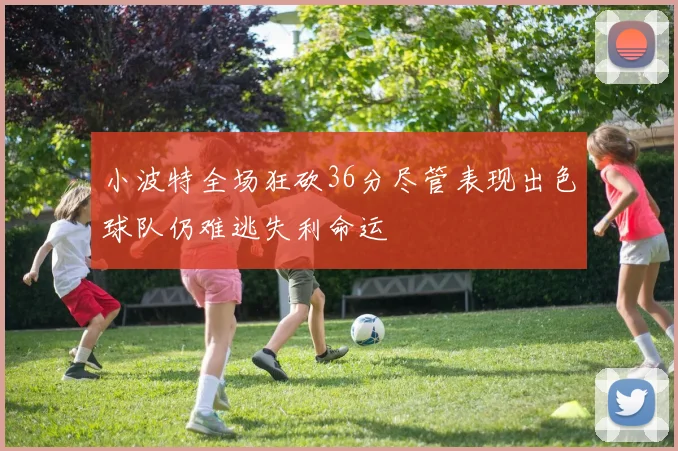 小波特全场狂砍36分尽管表现出色球队仍难逃失利命运